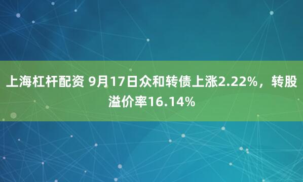 上海杠杆配资 9月17日众和转债上涨2.22%，转股溢价率16.14%