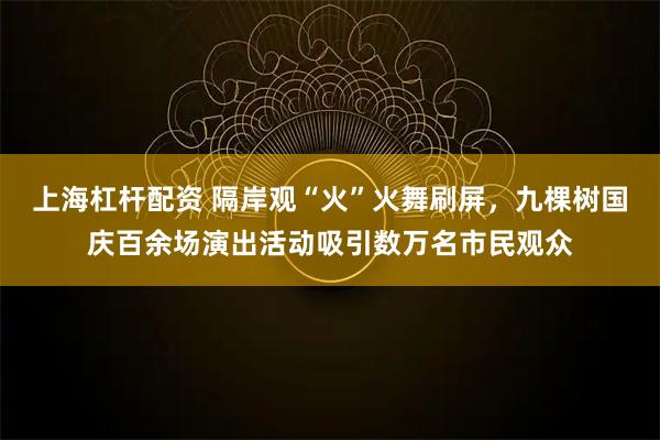 上海杠杆配资 隔岸观“火”火舞刷屏，九棵树国庆百余场演出活动吸引数万名市民观众