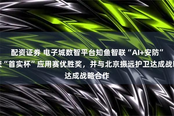 配资证券 电子城数智平台知鱼智联“AI+安防”方案获“首实杯”应用赛优胜奖，并与北京振远护卫达成战略合作