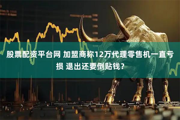 股票配资平台网 加盟商称12万代理零售机一直亏损 退出还要倒贴钱？