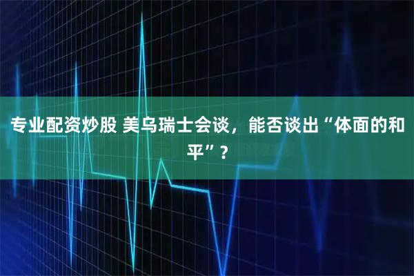 专业配资炒股 美乌瑞士会谈，能否谈出“体面的和平”？