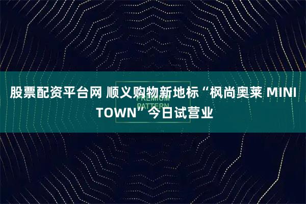 股票配资平台网 顺义购物新地标“枫尚奥莱 MINI TOWN”今日试营业