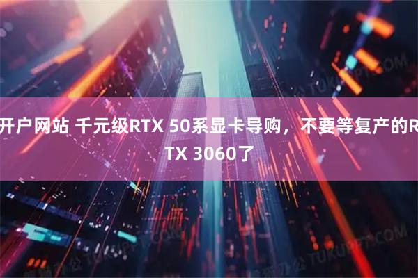 开户网站 千元级RTX 50系显卡导购，不要等复产的RTX 3060了