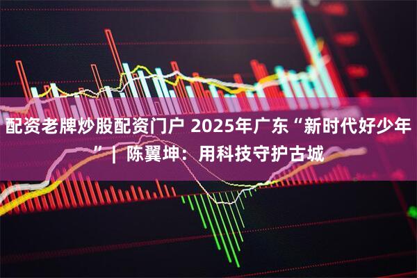 配资老牌炒股配资门户 2025年广东“新时代好少年” |  陈翼坤：用科技守护古城
