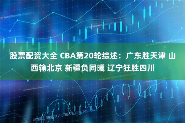股票配资大全 CBA第20轮综述:广东胜天津 山西输北京 新疆负同曦 辽宁狂胜四川