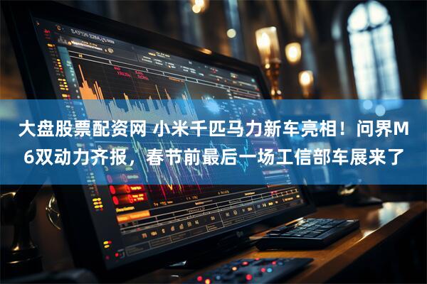 大盘股票配资网 小米千匹马力新车亮相！问界M6双动力齐报，春节前最后一场工信部车展来了