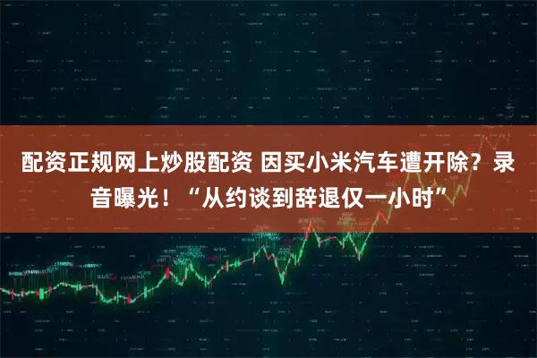 配资正规网上炒股配资 因买小米汽车遭开除？录音曝光！“从约谈到辞退仅一小时”
