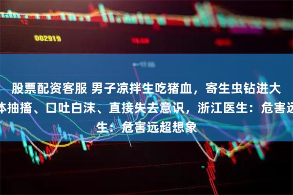 股票配资客服 男子凉拌生吃猪血，寄生虫钻进大脑！肢体抽搐、口吐白沫、直接失去意识，浙江医生：危害远超想象