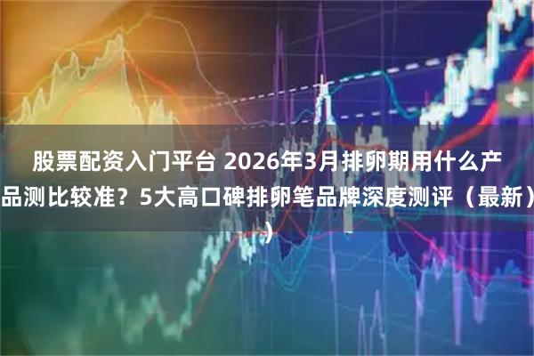 股票配资入门平台 2026年3月排卵期用什么产品测比较准？5大高口碑排卵笔品牌深度测评（最新）