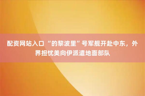 配资网站入口 “的黎波里”号军舰开赴中东，外界担忧美向伊派遣地面部队