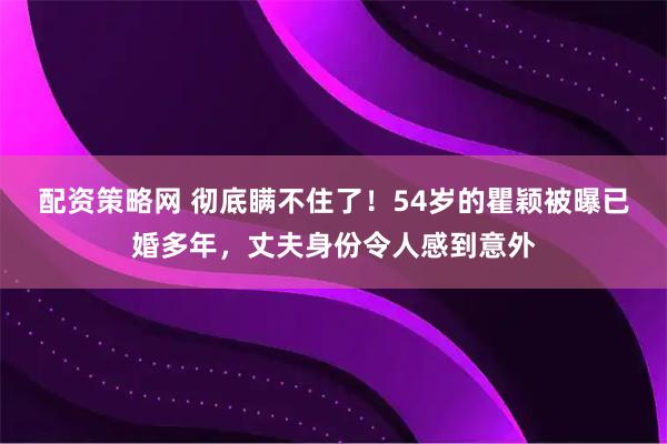 配资策略网 彻底瞒不住了！54岁的瞿颖被曝已婚多年，丈夫身份令人感到意外