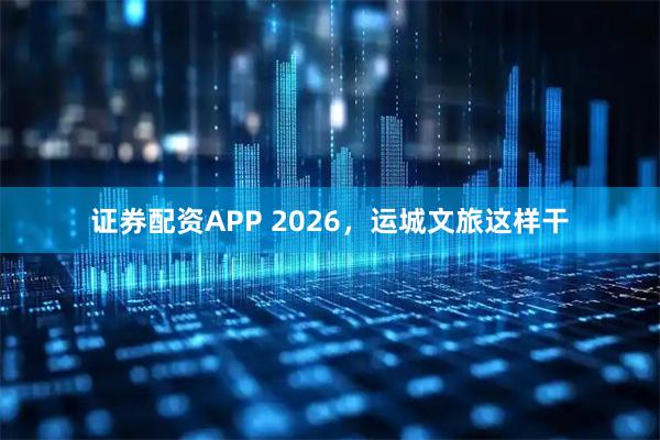 证券配资APP 2026，运城文旅这样干