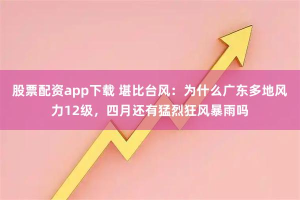 股票配资app下载 堪比台风：为什么广东多地风力12级，四月还有猛烈狂风暴雨吗