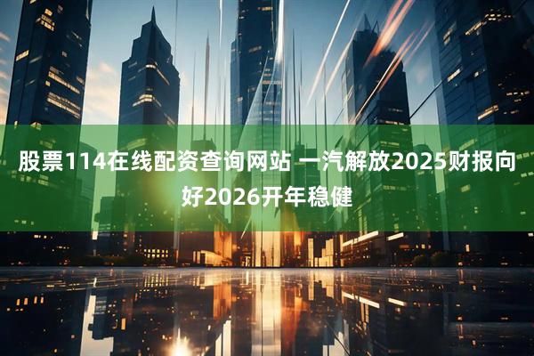 股票114在线配资查询网站 一汽解放2025财报向好2026开年稳健