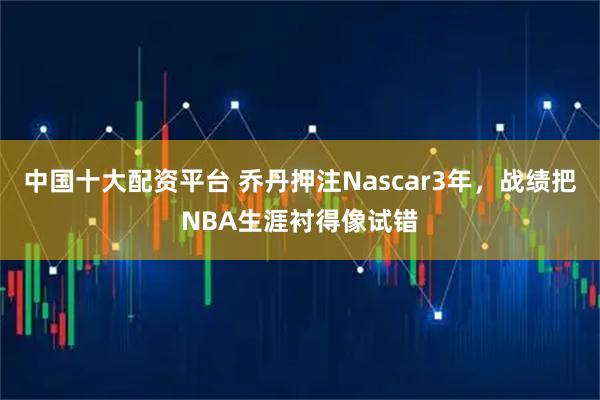 中国十大配资平台 乔丹押注Nascar3年，战绩把NBA生涯衬得像试错
