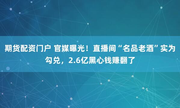 期货配资门户 官媒曝光！直播间“名品老酒”实为勾兑，2.6亿黑心钱赚翻了