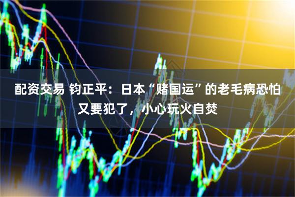 配资交易 钧正平：日本“赌国运”的老毛病恐怕又要犯了，小心玩火自焚