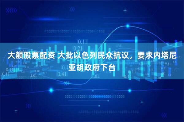 大额股票配资 大批以色列民众抗议，要求内塔尼亚胡政府下台