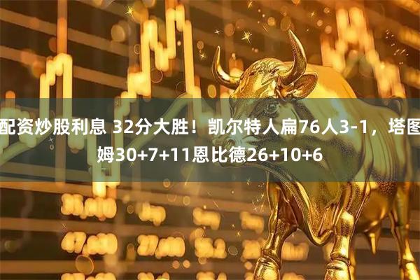配资炒股利息 32分大胜！凯尔特人扁76人3-1，塔图姆30+7+11恩比德26+10+6