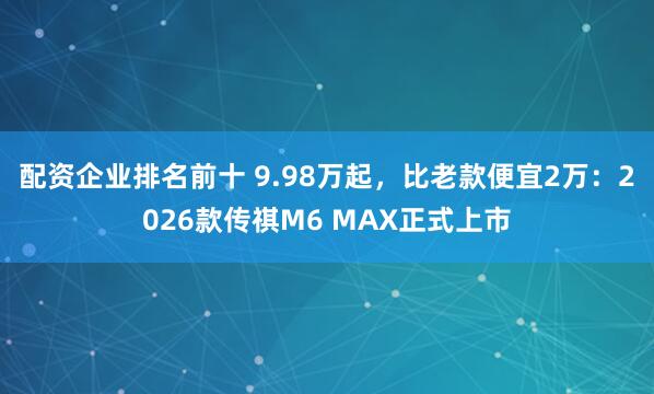 配资企业排名前十 9.98万起，比老款便宜2万：2026款传祺M6 MAX正式上市