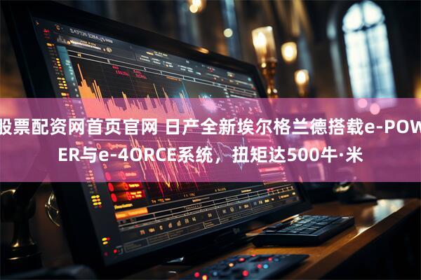 股票配资网首页官网 日产全新埃尔格兰德搭载e-POWER与e-4ORCE系统，扭矩达500牛·米