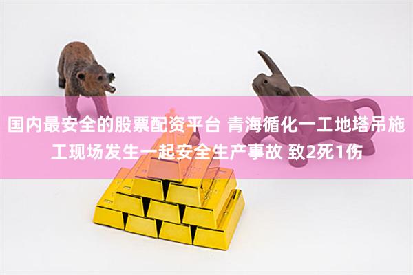 国内最安全的股票配资平台 青海循化一工地塔吊施工现场发生一起安全生产事故 致2死1伤