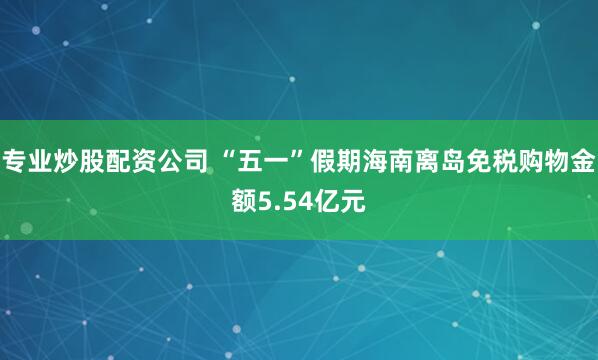 专业炒股配资公司 “五一”假期海南离岛免税购物金额5.54亿元