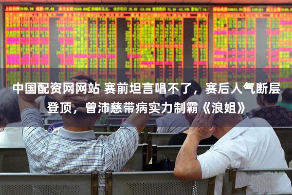 中国配资网网站 赛前坦言唱不了,赛后人气断层登顶,曾沛慈带病实力制霸《浪姐》