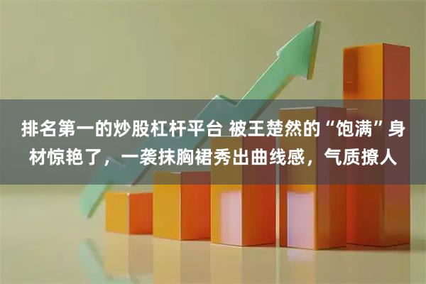 排名第一的炒股杠杆平台 被王楚然的“饱满”身材惊艳了，一袭抹胸裙秀出曲线感，气质撩人