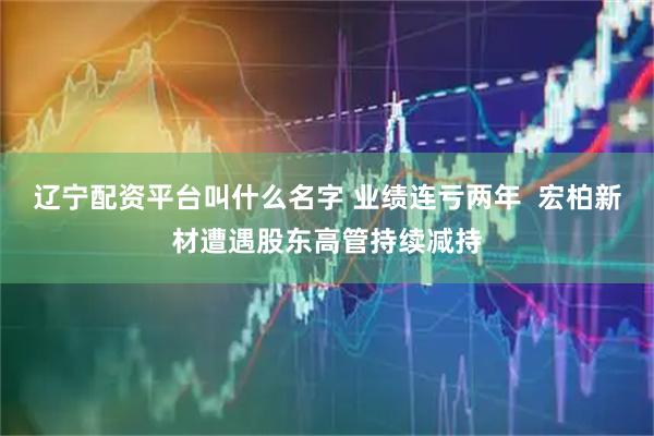 辽宁配资平台叫什么名字 业绩连亏两年  宏柏新材遭遇股东高管持续减持
